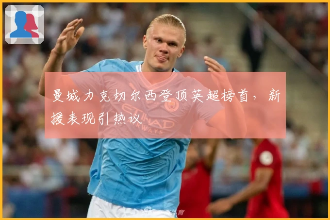 曼城力克切尔西登顶英超榜首，新援表现引热议