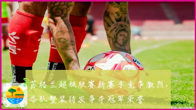 苏格兰超级联赛新赛季竞争激烈,各队整装待发争夺冠军荣誉