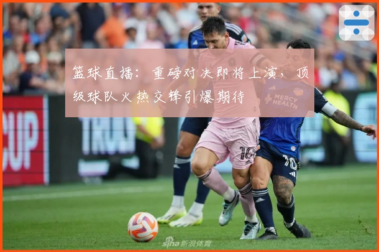 篮球直播：重磅对决即将上演，顶级球队火热交锋引爆期待