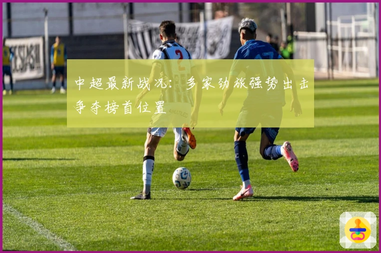 中超最新战况：多家劲旅强势出击争夺榜首位置