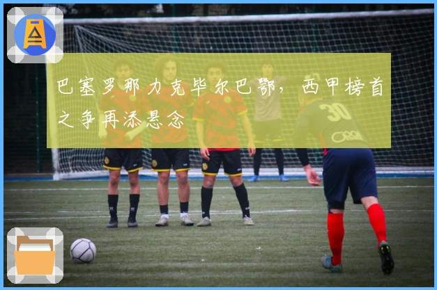 巴塞罗那力克毕尔巴鄂，西甲榜首之争再添悬念