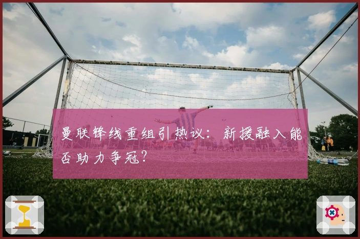 曼联锋线重组引热议：新援融入能否助力争冠？