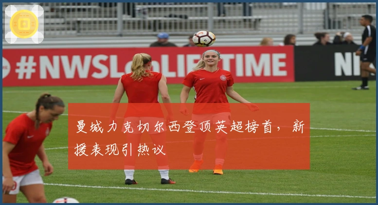 曼城力克切尔西登顶英超榜首，新援表现引热议