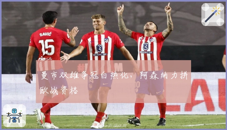 曼市双雄争冠白热化，阿森纳力拼欧战资格