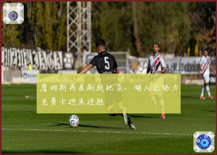 詹姆斯再度刷新纪录，湖人主场力克勇士迎来连胜