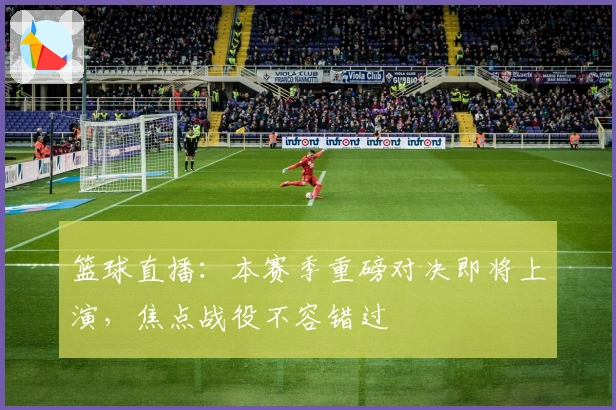 篮球直播：本赛季重磅对决即将上演，焦点战役不容错过