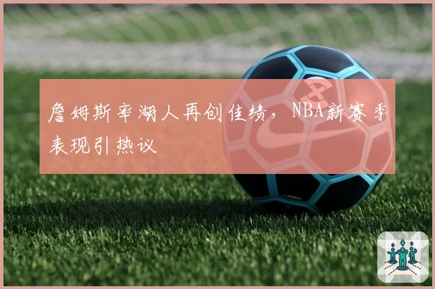 詹姆斯率湖人再创佳绩，NBA新赛季表现引热议